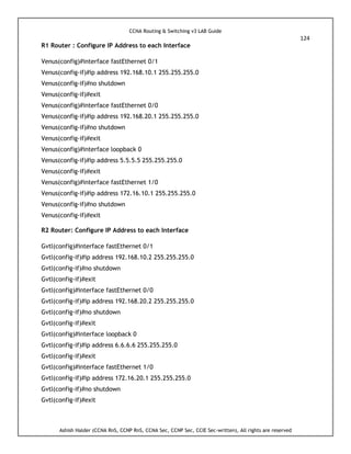 CCNA Routing & Switching v3 LAB Guide
124
Ashish Halder (CCNA RnS, CCNP RnS, CCNA Sec, CCNP Sec, CCIE Sec-written), All rights are reserved
R1 Router : Configure IP Address to each Interface
Venus(config)#interface fastEthernet 0/1
Venus(config-if)#ip address 192.168.10.1 255.255.255.0
Venus(config-if)#no shutdown
Venus(config-if)#exit
Venus(config)#interface fastEthernet 0/0
Venus(config-if)#ip address 192.168.20.1 255.255.255.0
Venus(config-if)#no shutdown
Venus(config-if)#exit
Venus(config)#interface loopback 0
Venus(config-if)#ip address 5.5.5.5 255.255.255.0
Venus(config-if)#exit
Venus(config)#interface fastEthernet 1/0
Venus(config-if)#ip address 172.16.10.1 255.255.255.0
Venus(config-if)#no shutdown
Venus(config-if)#exit
R2 Router: Configure IP Address to each Interface
Gvtl(config)#interface fastEthernet 0/1
Gvtl(config-if)#ip address 192.168.10.2 255.255.255.0
Gvtl(config-if)#no shutdown
Gvtl(config-if)#exit
Gvtl(config)#interface fastEthernet 0/0
Gvtl(config-if)#ip address 192.168.20.2 255.255.255.0
Gvtl(config-if)#no shutdown
Gvtl(config-if)#exit
Gvtl(config)#interface loopback 0
Gvtl(config-if)#ip address 6.6.6.6 255.255.255.0
Gvtl(config-if)#exit
Gvtl(config)#interface fastEthernet 1/0
Gvtl(config-if)#ip address 172.16.20.1 255.255.255.0
Gvtl(config-if)#no shutdown
Gvtl(config-if)#exit
 