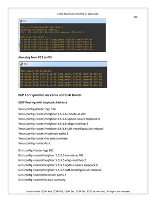 CCNA Routing & Switching v3 LAB Guide
126
Ashish Halder (CCNA RnS, CCNP RnS, CCNA Sec, CCNP Sec, CCIE Sec-written), All rights are reserved
Also ping from PC2 to PC1
BGP Configuration on Venus and Gvtl Router
(BGP Peering with loopback Address)
Venus(config)#router bgp 100
Venus(config-router)#neighbor 6.6.6.6 remote-as 200
Venus(config-router)#neighbor 6.6.6.6 update-source loopback 0
Venus(config-router)#neighbor 6.6.6.6 ebgp-multihop 2
Venus(config-router)#neighbor 6.6.6.6 soft-reconfiguration inbound
Venus(config-router)#maximum-paths 2
Venus(config-router)#no auto-summary
Venus(config-router)#exit
Gvtl(config)#router bgp 200
Gvtl(config-router)#neighbor 5.5.5.5 remote-as 100
Gvtl(config-router)#neighbor 5.5.5.5 ebgp-multihop 2
Gvtl(config-router)#neighbor 5.5.5.5 update-source loopback 0
Gvtl(config-router)#neighbor 5.5.5.5 soft-reconfiguration inbound
Gvtl(config-router)#maximum-paths 2
Gvtl(config-router)#no auto-summary
 