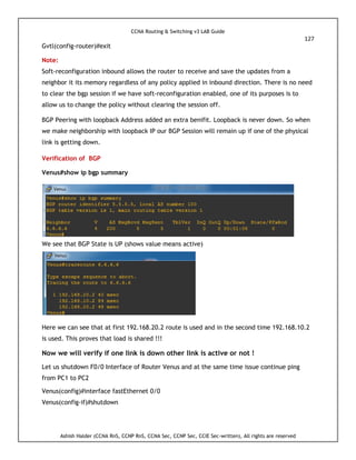 CCNA Routing & Switching v3 LAB Guide
127
Ashish Halder (CCNA RnS, CCNP RnS, CCNA Sec, CCNP Sec, CCIE Sec-written), All rights are reserved
Gvtl(config-router)#exit
Note:
Soft-reconfiguration inbound allows the router to receive and save the updates from a
neighbor it its memory regardless of any policy applied in inbound direction. There is no need
to clear the bgp session if we have soft-reconfiguration enabled, one of its purposes is to
allow us to change the policy without clearing the session off.
BGP Peering with loopback Address added an extra benifit. Loopback is never down. So when
we make neighborship with loopback IP our BGP Session will remain up if one of the physical
link is getting down.
Verification of BGP
Venus#show ip bgp summary
We see that BGP State is UP (shows value means active)
Here we can see that at first 192.168.20.2 route is used and in the second time 192.168.10.2
is used. This proves that load is shared !!!
Now we will verify if one link is down other link is active or not !
Let us shutdown F0/0 Interface of Router Venus and at the same time issue continue ping
from PC1 to PC2
Venus(config)#interface fastEthernet 0/0
Venus(config-if)#shutdown
 