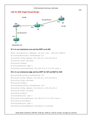 CCNA Routing & Switching v3 LAB Guide
129
Ashish Halder (CCNA RnS, CCNP RnS, CCNA Sec, CCNP Sec, CCIE Sec-written), All rights are reserved
LAB 36: BGP Single Homed Design
R1 is in our enterprise core and has OSPF as its IGP.
Enter configuration commands, one per line. End with CNTL/Z.
R1(config)#interface fastEthernet 0/1
R1(config-if)#ip address 192.168.10.2 255.255.255.0
R1(config-if)#no shutdown
R1(config-if)#exit
R1(config)#router ospf 1
R1(config-router)#network 192.168.10.0 0.0.0.255 area 0
R2 is in our enterprise edge and has OSPF for IGP and BGP for EGP.
R2(config)#interface fastEthernet 0/1
R2(config-if)#ip address 192.168.10.1 255.255.255.0
R2(config-if)#no shutdown
R2(config-if)#exit
R2(config)#interface fastEthernet 0/0
R2(config-if)#ip address 192.168.20.1 255.255.255.0
R2(config-if)#no shutdown
R2(config-if)#exit
R2(config)#router ospf 1
R2(config-router)#network 192.168.10.0 0.0.0.255 area 0
R2(config-router)#exit
R2(config)#router ospf 1
R2(config-router)#default-information originate
 