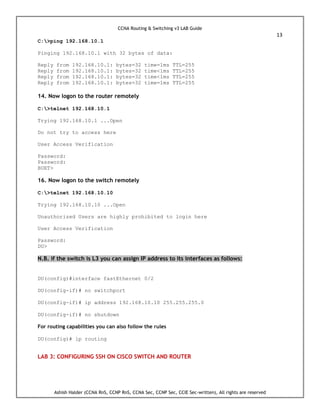 CCNA Routing & Switching v3 LAB Guide
13
Ashish Halder (CCNA RnS, CCNP RnS, CCNA Sec, CCNP Sec, CCIE Sec-written), All rights are reserved
C:>ping 192.168.10.1
Pinging 192.168.10.1 with 32 bytes of data:
Reply from 192.168.10.1: bytes=32 time=1ms TTL=255
Reply from 192.168.10.1: bytes=32 time<1ms TTL=255
Reply from 192.168.10.1: bytes=32 time<1ms TTL=255
Reply from 192.168.10.1: bytes=32 time=1ms TTL=255
14. Now logon to the router remotely
C:>telnet 192.168.10.1
Trying 192.168.10.1 ...Open
Do not try to access here
User Access Verification
Password:
Password:
BUET>
16. Now logon to the switch remotely
C:>telnet 192.168.10.10
Trying 192.168.10.10 ...Open
Unauthorized Users are highly prohibited to login here
User Access Verification
Password:
DU>
N.B. if the switch is L3 you can assign IP address to its interfaces as follows:
DU(config)#interface fastEthernet 0/2
DU(config-if)# no switchport
DU(config-if)# ip address 192.168.10.10 255.255.255.0
DU(config-if)# no shutdown
For routing capabilities you can also follow the rules
DU(config)# ip routing
LAB 3: CONFIGURING SSH ON CISCO SWITCH AND ROUTER
 