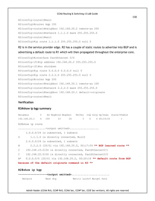 CCNA Routing & Switching v3 LAB Guide
130
Ashish Halder (CCNA RnS, CCNP RnS, CCNA Sec, CCNP Sec, CCIE Sec-written), All rights are reserved
R2(config-router)#exit
R2(config)#router bgp 100
R2(config-router)#neighbor 192.168.20.2 remote-as 200
R2(config-router)#network 1.1.1.0 mask 255.255.255.0
R2(config-router)#exit
R2(config)#ip route 1.1.1.0 255.255.255.0 null 0
R2 is in the service provider edge. R2 has a couple of static routes to advertise into BGP and is
advertising a default route to R1 which will then propagated throughout the enterprise core.
R3(config)#interface fastEthernet 0/0
R3(config-if)#ip address 192.168.20.2 255.255.255.0
R3(config-if)#no shutdown
R3(config)#ip route 0.0.0.0 0.0.0.0 null 0
R3(config)#ip route 2.2.2.0 255.255.255.0 null 0
R3(config)#router bgp 200
R3(config-router)#neighbor 192.168.20.1 remote-as 100
R3(config-router)#network 2.2.2.0 mask 255.255.255.0
R3(config-router)#neighbor 192.168.20.1 default-originate
R3(config-router)#exit
Verification
R3#show ip bgp summary
Neighbor V AS MsgRcvd MsgSent TblVer InQ OutQ Up/Down State/PfxRcd
192.168.20.1 4 100 23 24 3 0 0 00:19:33 1
R2#show ip route
..................<output omitted>...................
1.0.0.0/24 is subnetted, 1 subnets
S 1.1.1.0 is directly connected, Null0
2.0.0.0/24 is subnetted, 1 subnets
B 2.2.2.0 [20/0] via 192.168.20.2, 00:17:59 ** BGP learned route **
C 192.168.10.0/24 is directly connected, FastEthernet0/1
C 192.168.20.0/24 is directly connected, FastEthernet0/0
B* 0.0.0.0/0 [20/0] via 192.168.20.2, 00:20:18 ** default route from BGP
because of the default originate command in R3 **
R2#show ip bgp
-------------------<output omitted>.........................
Network Next Hop Metric LocPrf Weight Path
 