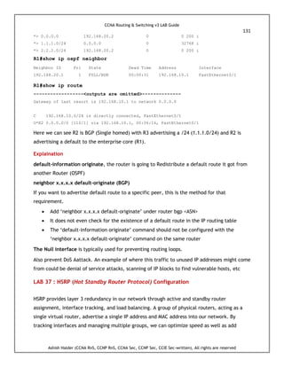 CCNA Routing & Switching v3 LAB Guide
131
Ashish Halder (CCNA RnS, CCNP RnS, CCNA Sec, CCNP Sec, CCIE Sec-written), All rights are reserved
*> 0.0.0.0 192.168.20.2 0 0 200 i
*> 1.1.1.0/24 0.0.0.0 0 32768 i
*> 2.2.2.0/24 192.168.20.2 0 0 200 i
R1#show ip ospf neighbor
Neighbor ID Pri State Dead Time Address Interface
192.168.20.1 1 FULL/BDR 00:00:31 192.168.10.1 FastEthernet0/1
R1#show ip route
------------------<outputs are omitted>--------------
Gateway of last resort is 192.168.10.1 to network 0.0.0.0
C 192.168.10.0/24 is directly connected, FastEthernet0/1
O*E2 0.0.0.0/0 [110/1] via 192.168.10.1, 00:06:16, FastEthernet0/1
Here we can see R2 is BGP (Single homed) with R3 advertising a /24 (1.1.1.0/24) and R2 is
advertising a default to the enterprise core (R1).
Explaination
default-information originate, the router is going to Redistribute a default route it got from
another Router (OSPF)
neighbor x.x.x.x default-originate (BGP)
If you want to advertise default route to a specific peer, this is the method for that
requirement.
 Add ‘neighbor x.x.x.x default-originate’ under router bgp <ASN>
 It does not even check for the existence of a default route in the IP routing table
 The ‘default-information originate’ command should not be configured with the
‘neighbor x.x.x.x default-originate’ command on the same router
The Null interface is typically used for preventing routing loops.
Also prevent DoS Aattack. An example of where this traffic to unused IP addresses might come
from could be denial of service attacks, scanning of IP blocks to find vulnerable hosts, etc
LAB 37 : HSRP (Hot Standby Router Protocol) Configuration
HSRP provides layer 3 redundancy in our network through active and standby router
assignment, interface tracking, and load balancing. A group of physical routers, acting as a
single virtual router, advertise a single IP address and MAC address into our network. By
tracking interfaces and managing multiple groups, we can optimize speed as well as add
 
