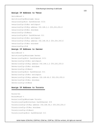 CCNA Routing & Switching v3 LAB Guide
133
Ashish Halder (CCNA RnS, CCNP RnS, CCNA Sec, CCNP Sec, CCIE Sec-written), All rights are reserved
Assign IP Address to Venus
Switch#conf t
Switch(config)#hostname venus
venus(config)#int fastEthernet 0/10
venus(config-if)#no switchport
venus(config-if)#ip address 192.168.1.1 255.255.255.0
venus(config-if)#no shutdown
venus(config-if)#exit
venus(config)#int fastEthernet 0/1
venus(config-if)#no switchport
venus(config-if)#ip address 192.168.30.2 255.255.255.0
venus(config-if)#no shutdown
venus(config-if)#
Assign IP Address to Denver
Switch#conf t
Switch(config)#hostname Denver
Denver(config)#int fastEthernet 0/11
Denver(config-if)#no switchport
Denver(config-if)#ip address 192.168.1.2 255.255.255.0
Denver(config-if)#no shutdown
Denver(config-if)#exit
Denver(config)#int fastEthernet 0/1
Denver(config-if)#no switchport
Denver(config-if)#ip address 192.168.40.2 255.255.255.0
Denver(config-if)#no shutdown
Denver(config-if)#end
Assign IP Address to Toronto
=============================
Router>en
Router#conf t
Router(config)#hostname Toronto
Toronto(config)#interface fastEthernet 0/0
Toronto(config-if)#ip address 192.168.30.1 255.255.255.0
Toronto(config-if)#no shutdown
Toronto(config-if)#exit
Toronto(config)#int fastEthernet 0/1
 