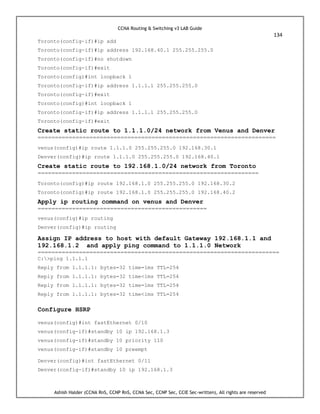 CCNA Routing & Switching v3 LAB Guide
134
Ashish Halder (CCNA RnS, CCNP RnS, CCNA Sec, CCNP Sec, CCIE Sec-written), All rights are reserved
Toronto(config-if)#ip add
Toronto(config-if)#ip address 192.168.40.1 255.255.255.0
Toronto(config-if)#no shutdown
Toronto(config-if)#exit
Toronto(config)#int loopback 1
Toronto(config-if)#ip address 1.1.1.1 255.255.255.0
Toronto(config-if)#exit
Toronto(config)#int loopback 1
Toronto(config-if)#ip address 1.1.1.1 255.255.255.0
Toronto(config-if)#exit
Create static route to 1.1.1.0/24 network from Venus and Denver
=====================================================================
venus(config)#ip route 1.1.1.0 255.255.255.0 192.168.30.1
Denver(config)#ip route 1.1.1.0 255.255.255.0 192.168.40.1
Create static route to 192.168.1.0/24 network from Toronto
================================================================
Toronto(config)#ip route 192.168.1.0 255.255.255.0 192.168.30.2
Toronto(config)#ip route 192.168.1.0 255.255.255.0 192.168.40.2
Apply ip routing command on venus and Denver
=================================================
venus(config)#ip routing
Denver(config)#ip routing
Assign IP address to host with default Gateway 192.168.1.1 and
192.168.1.2 and apply ping command to 1.1.1.0 Network
======================================================================
C:>ping 1.1.1.1
Reply from 1.1.1.1: bytes=32 time=1ms TTL=254
Reply from 1.1.1.1: bytes=32 time<1ms TTL=254
Reply from 1.1.1.1: bytes=32 time=1ms TTL=254
Reply from 1.1.1.1: bytes=32 time<1ms TTL=254
Configure HSRP
venus(config)#int fastEthernet 0/10
venus(config-if)#standby 10 ip 192.168.1.3
venus(config-if)#standby 10 priority 110
venus(config-if)#standby 10 preempt
Denver(config)#int fastEthernet 0/11
Denver(config-if)#standby 10 ip 192.168.1.3
 
