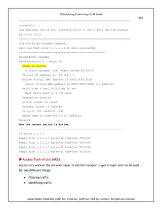 CCNA Routing & Switching v3 LAB Guide
136
Ashish Halder (CCNA RnS, CCNP RnS, CCNA Sec, CCNP Sec, CCIE Sec-written), All rights are reserved
======================================================================
Successful...
now shutdown one of the interface F0/10 or F0/11 that has the highest
priority (110)
======================================================================
and verify by standby command...
also see that ping to 1.1.1.1 is even successful
------------------------------------------------------
Denver#show standby
FastEthernet0/11 - Group 10
State is Active
4 state changes, last state change 01:28:33
Virtual IP address is 192.168.1.3
Active virtual MAC address is 0000.0C07.AC0A
Local virtual MAC address is 0000.0C07.AC0A (v1 default)
Hello time 3 sec, hold time 10 sec
Next hello sent in 2.754 secs
Preemption enabled
Active router is local
Standby router is unknown
Priority 100 (default 100)
Group name is hsrp-Fa0/11-10 (default)
Denver#
Now the Denver switch is Active
-----------------------------------------------------------------
C:>ping 1.1.1.1
Reply from 1.1.1.1: bytes=32 time<1ms TTL=254
Reply from 1.1.1.1: bytes=32 time<1ms TTL=254
Reply from 1.1.1.1: bytes=32 time<1ms TTL=254
Reply from 1.1.1.1: bytes=32 time<1ms TTL=254
IP Access Control List (ACL)
Access-lists work on the network (layer 3) and the transport (layer 4) layer and can be used
for two different things:
 Filtering traffic
 Identifying traffic
 