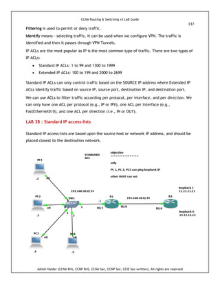 CCNA Routing & Switching v3 LAB Guide
137
Ashish Halder (CCNA RnS, CCNP RnS, CCNA Sec, CCNP Sec, CCIE Sec-written), All rights are reserved
Filtering is used to permit or deny traffic.
Identify means - selecting traffic. It can be used when we configure VPN. The traffic is
identified and then it passes through VPN Tunnels.
IP ACLs are the most popular as IP is the most common type of traffic. There are two types of
IP ACLs:
 Standard IP ACLs: 1 to 99 and 1300 to 1999
 Extended IP ACLs: 100 to 199 and 2000 to 2699
Standard IP ACLs can only control traffic based on the SOURCE IP address where Extended IP
ACLs identify traffic based on source IP, source port, destination IP, and destination port.
We can use ACLs to filter traffic according per protocol, per interface, and per direction. We
can only have one ACL per protocol (e.g., IP or IPX), one ACL per interface (e.g.,
FastEthernet0/0), and one ACL per direction (i.e., IN or OUT).
LAB 38 : Standard IP access-lists
Standard IP access-lists are based upon the source host or network IP address, and should be
placed closest to the destination network.
 
