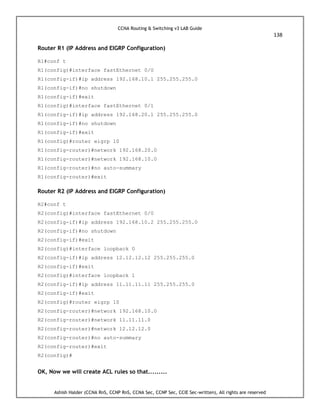 CCNA Routing & Switching v3 LAB Guide
138
Ashish Halder (CCNA RnS, CCNP RnS, CCNA Sec, CCNP Sec, CCIE Sec-written), All rights are reserved
Router R1 (IP Address and EIGRP Configuration)
R1#conf t
R1(config)#interface fastEthernet 0/0
R1(config-if)#ip address 192.168.10.1 255.255.255.0
R1(config-if)#no shutdown
R1(config-if)#exit
R1(config)#interface fastEthernet 0/1
R1(config-if)#ip address 192.168.20.1 255.255.255.0
R1(config-if)#no shutdown
R1(config-if)#exit
R1(config)#router eigrp 10
R1(config-router)#network 192.168.20.0
R1(config-router)#network 192.168.10.0
R1(config-router)#no auto-summary
R1(config-router)#exit
Router R2 (IP Address and EIGRP Configuration)
R2#conf t
R2(config)#interface fastEthernet 0/0
R2(config-if)#ip address 192.168.10.2 255.255.255.0
R2(config-if)#no shutdown
R2(config-if)#exit
R2(config)#interface loopback 0
R2(config-if)#ip address 12.12.12.12 255.255.255.0
R2(config-if)#exit
R2(config)#interface loopback 1
R2(config-if)#ip address 11.11.11.11 255.255.255.0
R2(config-if)#exit
R2(config)#router eigrp 10
R2(config-router)#network 192.168.10.0
R2(config-router)#network 11.11.11.0
R2(config-router)#network 12.12.12.0
R2(config-router)#no auto-summary
R2(config-router)#exit
R2(config)#
OK, Now we will create ACL rules so that.........
 