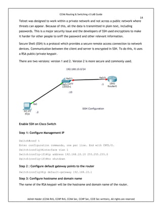 CCNA Routing & Switching v3 LAB Guide
14
Ashish Halder (CCNA RnS, CCNP RnS, CCNA Sec, CCNP Sec, CCIE Sec-written), All rights are reserved
Telnet was designed to work within a private network and not across a public network where
threats can appear. Because of this, all the data is transmitted in plain text, including
passwords. This is a major security issue and the developers of SSH used encryptions to make
it harder for other people to sniff the password and other relevant information.
Secure Shell (SSH) is a protocol which provides a secure remote access connection to network
devices. Communication between the client and server is encrypted in SSH. To do this, it uses
a RSA public/private keypair.
There are two versions: version 1 and 2. Version 2 is more secure and commonly used.
Enable SSH on Cisco Switch
Step 1: Configure Management IP
Switch#conf t
Enter configuration commands, one per line. End with CNTL/Z.
Switch(config)#interface vlan 1
Switch(config-if)#ip address 192.168.10.10 255.255.255.0
Switch(config-if)#no shutdown
Step 2 : Configure default gateway points to the router
Switch(config)#ip default-gateway 192.168.10.1
Step 3: Configure hostname and domain name
The name of the RSA keypair will be the hostname and domain name of the router.
 