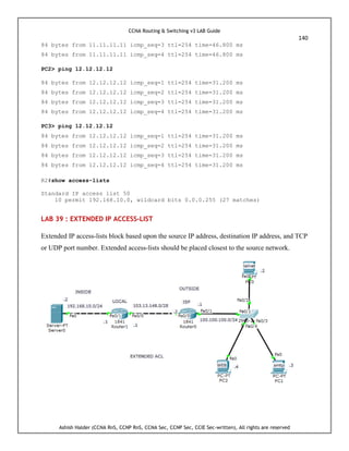 CCNA Routing & Switching v3 LAB Guide
140
Ashish Halder (CCNA RnS, CCNP RnS, CCNA Sec, CCNP Sec, CCIE Sec-written), All rights are reserved
84 bytes from 11.11.11.11 icmp_seq=3 ttl=254 time=46.800 ms
84 bytes from 11.11.11.11 icmp_seq=4 ttl=254 time=46.800 ms
PC2> ping 12.12.12.12
84 bytes from 12.12.12.12 icmp_seq=1 ttl=254 time=31.200 ms
84 bytes from 12.12.12.12 icmp_seq=2 ttl=254 time=31.200 ms
84 bytes from 12.12.12.12 icmp_seq=3 ttl=254 time=31.200 ms
84 bytes from 12.12.12.12 icmp_seq=4 ttl=254 time=31.200 ms
PC3> ping 12.12.12.12
84 bytes from 12.12.12.12 icmp_seq=1 ttl=254 time=31.200 ms
84 bytes from 12.12.12.12 icmp_seq=2 ttl=254 time=31.200 ms
84 bytes from 12.12.12.12 icmp_seq=3 ttl=254 time=31.200 ms
84 bytes from 12.12.12.12 icmp_seq=4 ttl=254 time=31.200 ms
R2#show access-lists
Standard IP access list 50
10 permit 192.168.10.0, wildcard bits 0.0.0.255 (27 matches)
LAB 39 : EXTENDED IP ACCESS-LIST
Extended IP access-lists block based upon the source IP address, destination IP address, and TCP
or UDP port number. Extended access-lists should be placed closest to the source network.
 