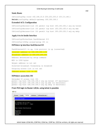 CCNA Routing & Switching v3 LAB Guide
142
Ashish Halder (CCNA RnS, CCNP RnS, CCNA Sec, CCNP Sec, CCIE Sec-written), All rights are reserved
Static Route
ISP(config)#ip route 192.168.10.0 255.255.255.0 103.13.148.1
Switch(config)#ip default-gateway 100.100.100.1
Extended ACL Configuration
ISP(config)#access-list 101 permit tcp host 100.100.100.2 any eq telnet
ISP(config)#access-list 101 permit tcp host 100.100.100.4 any eq www
ISP(config)#access-list 101 permit tcp host 100.100.100.3 any eq smtp
Apply it to its Inside Interface
ISP(config)#interface fastEthernet 0/1
ISP(config-if)#ip access-group 101 in
ISP#show ip interface fastEthernet 0/1
FastEthernet0/1 is up, line protocol is up (connected)
Internet address is 100.100.100.1/24
Broadcast address is 255.255.255.255
Address determined by setup command
MTU is 1500 bytes
Helper address is not set
Directed broadcast forwarding is disabled
Outgoing access list is not set
Inbound access list is 101
ISP#show access-lists 101
Extended IP access list 101
permit tcp host 100.100.100.2 any eq telnet (37 match(es))
permit tcp host 100.100.100.4 any eq www (11 match(es))
permit tcp host 100.100.100.3 any eq smtp (2 match(es))
From PC0 login to Router LOCAL using telnet is possible
 