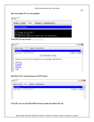 CCNA Routing & Switching v3 LAB Guide
143
Ashish Halder (CCNA RnS, CCNP RnS, CCNA Sec, CCNP Sec, CCIE Sec-written), All rights are reserved
But from others PC it is not possible
From PC2 we can browse ....................
But PC0 or PC1 cannot browse to HTTP Server
From PC1 we can see that SMTP service is open but others PC not...
 