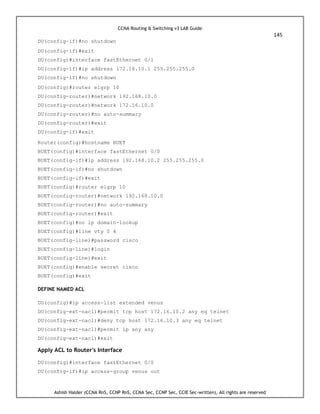 CCNA Routing & Switching v3 LAB Guide
145
Ashish Halder (CCNA RnS, CCNP RnS, CCNA Sec, CCNP Sec, CCIE Sec-written), All rights are reserved
DU(config-if)#no shutdown
DU(config-if)#exit
DU(config)#interface fastEthernet 0/1
DU(config-if)#ip address 172.16.10.1 255.255.255.0
DU(config-if)#no shutdown
DU(config)#router eigrp 10
DU(config-router)#network 192.168.10.0
DU(config-router)#network 172.16.10.0
DU(config-router)#no auto-summary
DU(config-router)#exit
DU(config-if)#exit
Router(config)#hostname BUET
BUET(config)#interface fastEthernet 0/0
BUET(config-if)#ip address 192.168.10.2 255.255.255.0
BUET(config-if)#no shutdown
BUET(config-if)#exit
BUET(config)#router eigrp 10
BUET(config-router)#network 192.168.10.0
BUET(config-router)#no auto-summary
BUET(config-router)#exit
BUET(config)#no ip domain-lookup
BUET(config)#line vty 0 4
BUET(config-line)#password cisco
BUET(config-line)#login
BUET(config-line)#exit
BUET(config)#enable secret cisco
BUET(config)#exit
DEFINE NAMED ACL
DU(config)#ip access-list extended venus
DU(config-ext-nacl)#permit tcp host 172.16.10.2 any eq telnet
DU(config-ext-nacl)#deny tcp host 172.16.10.3 any eq telnet
DU(config-ext-nacl)#permit ip any any
DU(config-ext-nacl)#exit
Apply ACL to Router's Interface
DU(config)#interface fastEthernet 0/0
DU(config-if)#ip access-group venus out
 