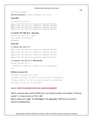 CCNA Routing & Switching v3 LAB Guide
146
Ashish Halder (CCNA RnS, CCNP RnS, CCNA Sec, CCNP Sec, CCIE Sec-written), All rights are reserved
DU(config-if)#end
Switch(config)#ip default-gateway 172.16.10.1
From PC0
C:>ping 192.168.10.2
Reply from 192.168.10.2: bytes=32 time<1ms TTL=254
Reply from 192.168.10.2: bytes=32 time<1ms TTL=254
Reply from 192.168.10.2: bytes=32 time=1ms TTL=254
Reply from 192.168.10.2: bytes=32 time<1ms TTL=254
C:>telnet 192.168.10.2 (Success)
Trying 192.168.10.2 ...Open
User Access Verification
Password:
From PC1
C:>ping 192.168.10.2
Reply from 192.168.10.2: bytes=32 time=2ms TTL=254
Reply from 192.168.10.2: bytes=32 time<1ms TTL=254
Reply from 192.168.10.2: bytes=32 time<1ms TTL=254
Reply from 192.168.10.2: bytes=32 time<1ms TTL=254
C:>telnet 192.168.10.2 (Not Success)
Trying 192.168.10.2 ...
% Connection timed out; remote host not responding
C:>
DU#show ip access-lists
Extended IP access list venus
10 permit tcp host 172.16.10.2 any eq telnet (4 match(es))
20 deny tcp host 172.16.10.3 any eq telnet (12 match(es))
30 permit ip any any (4 match(es))
LAB 41: HOW TO BLOCKED ICMP ECHO AND ECHO-REQUEST
ICMP is a network layer protocol (ICMP has its own protocol number in the header, IP protocol
number 1). It does not rely on TCP or UDP.
Echo is simply call a 'ping'. The Echo Reply is the 'ping reply'. ICMP Echo's are used for
Network troubleshooting.
 