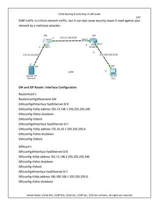 CCNA Routing & Switching v3 LAB Guide
147
Ashish Halder (CCNA RnS, CCNP RnS, CCNA Sec, CCNP Sec, CCIE Sec-written), All rights are reserved
ICMP traffic is critical network traffic, but it can also cause security issues if used against your
network by a malicious attacker.
GW and ISP Router: Interface Configuration
Router#conf t
Router(config)#hostname GW
GW(config)#interface fastEthernet 0/0
GW(config-if)#ip address 103.13.148.1 255.255.255.240
GW(config-if)#no shutdown
GW(config-if)#exit
GW(config)#interface fastEthernet 0/1
GW(config-if)#ip address 172.16.10.1 255.255.255.0
GW(config-if)#no shutdown
GW(config-if)#exit
ISP#conf t
ISP(config)#interface fastEthernet 0/0
ISP(config-if)#ip address 103.13.148.2 255.255.255.240
ISP(config-if)#no shutdown
ISP(config-if)#exit
ISP(config)#interface fastEthernet 0/1
ISP(config-if)#ip address 100.100.100.1 255.255.255.0
ISP(config-if)#no shutdown
 