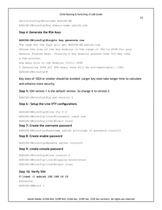 CCNA Routing & Switching v3 LAB Guide
15
Ashish Halder (CCNA RnS, CCNP RnS, CCNA Sec, CCNP Sec, CCIE Sec-written), All rights are reserved
Switch(config)#hostname ASHISH-SW
ASHISH-SW(config)#ip domain-name ashish.com
Step 4 :Generate the RSA Keys
ASHISH-SW(config)#crypto key generate rsa
The name for the keys will be: ASHISH-SW.ashish.com
Choose the size of the key modulus in the range of 360 to 2048 for your
General Purpose Keys. Choosing a key modulus greater than 512 may take
a few minutes.
How many bits in the modulus [512]: 2048
% Generating 2048 bit RSA keys, keys will be non-exportable...[OK]
ASHISH-SW(config)#
Key sizes of 1024 or smaller should be avoided. Larger key sizes take longer time to calculate
and enhance more security
Step 5: SSH version 1 is the default version. So change it to version 2
ASHISH-SW(config)#ip ssh version 2
Step 6 : Setup the Line VTY configurations
ASHISH-SW(config)#line vty 0 4
ASHISH-SW(config-line)#transport input ssh
ASHISH-SW(config-line)#login local
Step 7: Create the username password
ASHISH-SW(config)#username ashish privilege 15 password cisco123
Step 8: Create enable password
ASHISH-SW(config)#enable secret cisco123
Step 9: create console password
ASHISH-SW(config)#line console 0
ASHISH-SW(config-line)#logging synchronous
ASHISH-SW(config-line)#login local
Step 10: Verify SSH
C:>ssh -l ashish 192.168.10.10
Password:
ASHISH-SW#conf t
 