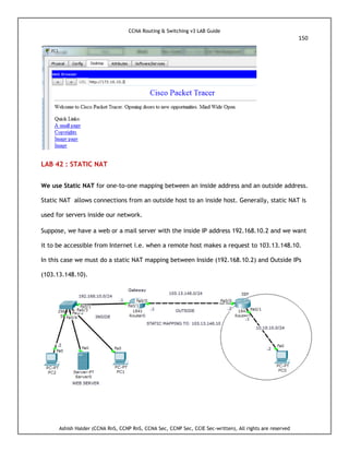 CCNA Routing & Switching v3 LAB Guide
150
Ashish Halder (CCNA RnS, CCNP RnS, CCNA Sec, CCNP Sec, CCIE Sec-written), All rights are reserved
LAB 42 : STATIC NAT
We use Static NAT for one-to-one mapping between an inside address and an outside address.
Static NAT allows connections from an outside host to an inside host. Generally, static NAT is
used for servers inside our network.
Suppose, we have a web or a mail server with the inside IP address 192.168.10.2 and we want
it to be accessible from Internet i.e. when a remote host makes a request to 103.13.148.10.
In this case we must do a static NAT mapping between Inside (192.168.10.2) and Outside IPs
(103.13.148.10).
 