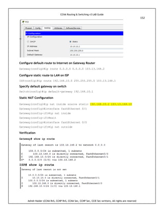 CCNA Routing & Switching v3 LAB Guide
152
Ashish Halder (CCNA RnS, CCNP RnS, CCNA Sec, CCNP Sec, CCIE Sec-written), All rights are reserved
Configure default-route to Internet on Gateway Router
Gateway(config)#ip route 0.0.0.0 0.0.0.0 103.13.148.2
Configure static route to LAN on ISP
ISP(config)#ip route 192.168.10.0 255.255.255.0 103.13.148.1
Specify default gateway on switch
Switch(config)#ip default-gateway 192.168.10.1
Static NAT Configuration
Gateway(config)#ip nat inside source static 192.168.10.2 103.13.148.10
Gateway(config)#interface fastEthernet 0/1
Gateway(config-if)#ip nat inside
Gateway(config-if)#exit
Gateway(config)#interface fastEthernet 0/0
Gateway(config-if)#ip nat outside
Verification
Gateway# show ip route
ISP# show ip route
 