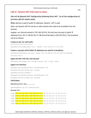 CCNA Routing & Switching v3 LAB Guide
154
Ashish Halder (CCNA RnS, CCNP RnS, CCNA Sec, CCNP Sec, CCIE Sec-written), All rights are reserved
LAB 43 : Dynamic NAT (Like many to many)
(We will do Dynamic NAT Configuration following Static NAT , So all the configuration of
previous LAB will remain same)
When we have a pool of public IP addresses, Dynamic NAT is used.
Never use dynamic NAT for servers or other devices that need to be accessible from the
Internet.
Suppose our internal network is 192.168.10.0/24. We also have the pool of public IP
addresses from 103.13.148.20-103.13.148.30 and Net Mask is 255.255.255.0. The procedure
will be as follows:
Create an ACL for LAN traffic
-------------------------------------
Gateway(config)#access-list 1 permit 192.168.10.0 0.0.0.255
Create a nat pool which Public IP addresses are used for translations
Gateway(config)#ip nat pool venus 103.13.148.20 103.13.148.30 netmask
255.255.255.0
Apply the NAT with ACL and nat pool
Gateway(config)#ip nat inside source list 1 pool venus
Apply it to interface
Gateway(config)#interface fastEthernet 0/1
Gateway(config-if)#ip nat inside
Gateway(config-if)#exit
Gateway(config)#interface fastEthernet 0/0
Gateway(config-if)#ip nat outside
Verification
PING PC0 from PC1 / PC2.................
Gateway#show ip nat translations
Dynamic NAT
icmp 103.13.148.20:3 192.168.10.11:3 10.10.10.2:3 10.10.10.2:3
icmp 103.13.148.20:4 192.168.10.11:4 10.10.10.2:4 10.10.10.2:4
icmp 103.13.148.21:5 192.168.10.10:5 10.10.10.2:5 10.10.10.2:5
icmp 103.13.148.21:6 192.168.10.10:6 10.10.10.2:6 10.10.10.2:6
icmp 103.13.148.21:7 192.168.10.10:7 10.10.10.2:7 10.10.10.2:7
 