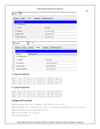 CCNA Routing & Switching v3 LAB Guide
157
Ashish Halder (CCNA RnS, CCNP RnS, CCNA Sec, CCNP Sec, CCIE Sec-written), All rights are reserved
C:>ping 192.168.10.10
Reply from 192.168.10.10: bytes=32 time=1ms TTL=126
Reply from 192.168.10.10: bytes=32 time=10ms TTL=126
Reply from 192.168.10.10: bytes=32 time<1ms TTL=126
Reply from 192.168.10.10: bytes=32 time<1ms TTL=126
C:>ping 192.168.10.20
Reply from 192.168.10.20: bytes=32 time=11ms TTL=126
Reply from 192.168.10.20: bytes=32 time<1ms TTL=126
Reply from 192.168.10.20: bytes=32 time<1ms TTL=126
Reply from 192.168.10.20: bytes=32 time<1ms TTL=126
Configure NAT overload
GW(config)#access-list 1 permit 192.168.10.0 0.0.0.255
GW(config)#ip nat inside source list 1 interface fastEthernet 0/0 overload
GW(config)#interface fastEthernet 0/0
GW(config-if)#ip nat outside
GW(config-if)#exit
 