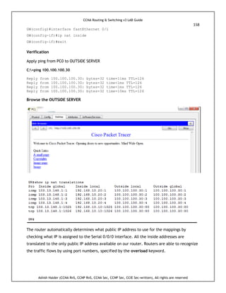 CCNA Routing & Switching v3 LAB Guide
158
Ashish Halder (CCNA RnS, CCNP RnS, CCNA Sec, CCNP Sec, CCIE Sec-written), All rights are reserved
GW(config)#interface fastEthernet 0/1
GW(config-if)#ip nat inside
GW(config-if)#exit
Verification
Apply ping from PC0 to OUTSIDE SERVER
C:>ping 100.100.100.30
Reply from 100.100.100.30: bytes=32 time=11ms TTL=126
Reply from 100.100.100.30: bytes=32 time<1ms TTL=126
Reply from 100.100.100.30: bytes=32 time<1ms TTL=126
Reply from 100.100.100.30: bytes=32 time=10ms TTL=126
Browse the OUTSIDE SERVER
The router automatically determines what public IP address to use for the mappings by
checking what IP is assigned to the Serial 0/0/0 interface. All the inside addresses are
translated to the only public IP address available on our router. Routers are able to recognize
the traffic flows by using port numbers, specified by the overload keyword.
 