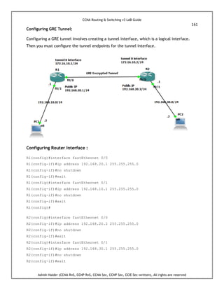 CCNA Routing & Switching v3 LAB Guide
161
Ashish Halder (CCNA RnS, CCNP RnS, CCNA Sec, CCNP Sec, CCIE Sec-written), All rights are reserved
Configuring GRE Tunnel:
Configuring a GRE tunnel involves creating a tunnel interface, which is a logical interface.
Then you must configure the tunnel endpoints for the tunnel interface.
Configuring Router Interface :
R1(config)#interface fastEthernet 0/0
R1(config-if)#ip address 192.168.20.1 255.255.255.0
R1(config-if)#no shutdown
R1(config-if)#exit
R1(config)#interface fastEthernet 0/1
R1(config-if)#ip address 192.168.10.1 255.255.255.0
R1(config-if)#no shutdown
R1(config-if)#exit
R1(config)#
R2(config)#interface fastEthernet 0/0
R2(config-if)#ip address 192.168.20.2 255.255.255.0
R2(config-if)#no shutdown
R2(config-if)#exit
R2(config)#interface fastEthernet 0/1
R2(config-if)#ip address 192.168.30.1 255.255.255.0
R2(config-if)#no shutdown
R2(config-if)#exit
 