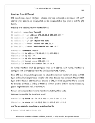 CCNA Routing & Switching v3 LAB Guide
162
Ashish Halder (CCNA RnS, CCNP RnS, CCNA Sec, CCNP Sec, CCIE Sec-written), All rights are reserved
Creating a Cisco GRE Tunnel
GRE tunnel uses a tunnel interface – a logical interface configured on the router with an IP
address where packets are encapsulated and de encapsulated as they enter or exit the GRE
tunnel.
First step is to create our tunnel interface on R1:
R1(config)# interface Tunnel0
R1(config-if)# ip address 172.16.10.1 255.255.255.0
R1(config-if)# ip mtu 1400
R1(config-if)# ip tcp adjust-mss 1360
R1(config-if)# tunnel source 192.168.20.1
R1(config-if)# tunnel destination 192.168.20.2
R2(config)# interface Tunnel0
R2(config-if)# ip address 172.16.10.2 255.255.255.0
R2(config-if)# ip mtu 1400
R2(config-if)# ip tcp adjust-mss 1360
R2(config-if)# tunnel source 192.168.20.2
R2(config-if)# tunnel destination 192.168.20.1
All Tunnel interfaces must be configured with an IP address. Each Tunnel interface is
configured with an IP address within the same subnet(172.16.10.0/24).
Since GRE is an encapsulating protocol, we adjust the maximum transfer unit (mtu) to 1400
bytes and maximum segment size (mss) to 1360 bytes. Because most transport MTUs are 1500
bytes and we have an added overhead because of GRE, we must reduce the MTU to account
for the extra overhead. A setting of 1400 is a common practice and will ensure unnecessary
packet fragmentation is kept to a minimum.
Now we will configure static route to make the reachability of two hosts:
Here next hope will be the tunnel Interface IP
R1(config)# ip route 192.168.30.0 255.255.255.0 172.16.10.2
R2(config)# ip route 192.168.10.0 255.255.255.0 172.16.10.1
n.b. We can also write tunnel source as an interface like
# tunnel source fastEthernet 0/0
 
