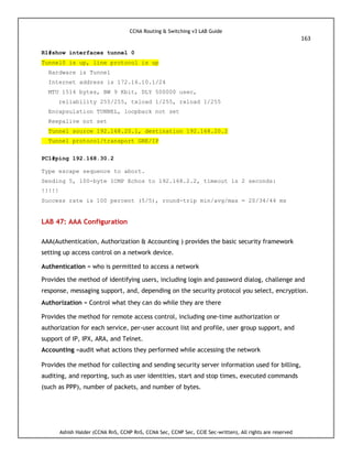 CCNA Routing & Switching v3 LAB Guide
163
Ashish Halder (CCNA RnS, CCNP RnS, CCNA Sec, CCNP Sec, CCIE Sec-written), All rights are reserved
R1#show interfaces tunnel 0
Tunnel0 is up, line protocol is up
Hardware is Tunnel
Internet address is 172.16.10.1/24
MTU 1514 bytes, BW 9 Kbit, DLY 500000 usec,
reliability 255/255, txload 1/255, rxload 1/255
Encapsulation TUNNEL, loopback not set
Keepalive not set
Tunnel source 192.168.20.1, destination 192.168.20.2
Tunnel protocol/transport GRE/IP
PC1#ping 192.168.30.2
Type escape sequence to abort.
Sending 5, 100-byte ICMP Echos to 192.168.2.2, timeout is 2 seconds:
!!!!!
Success rate is 100 percent (5/5), round-trip min/avg/max = 20/34/44 ms
LAB 47: AAA Configuration
AAA(Authentication, Authorization & Accounting ) provides the basic security framework
setting up access control on a network device.
Authentication = who is permitted to access a network
Provides the method of identifying users, including login and password dialog, challenge and
response, messaging support, and, depending on the security protocol you select, encryption.
Authorization = Control what they can do while they are there
Provides the method for remote access control, including one-time authorization or
authorization for each service, per-user account list and profile, user group support, and
support of IP, IPX, ARA, and Telnet.
Accounting =audit what actions they performed while accessing the network
Provides the method for collecting and sending security server information used for billing,
auditing, and reporting, such as user identities, start and stop times, executed commands
(such as PPP), number of packets, and number of bytes.
 