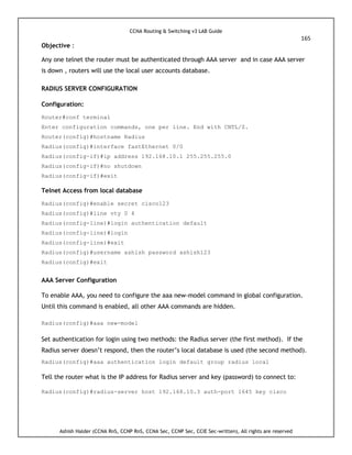 CCNA Routing & Switching v3 LAB Guide
165
Ashish Halder (CCNA RnS, CCNP RnS, CCNA Sec, CCNP Sec, CCIE Sec-written), All rights are reserved
Objective :
Any one telnet the router must be authenticated through AAA server and in case AAA server
is down , routers will use the local user accounts database.
RADIUS SERVER CONFIGURATION
Configuration:
Router#conf terminal
Enter configuration commands, one per line. End with CNTL/Z.
Router(config)#hostname Radius
Radius(config)#interface fastEthernet 0/0
Radius(config-if)#ip address 192.168.10.1 255.255.255.0
Radius(config-if)#no shutdown
Radius(config-if)#exit
Telnet Access from local database
Radius(config)#enable secret cisco123
Radius(config)#line vty 0 4
Radius(config-line)#login authentication default
Radius(config-line)#login
Radius(config-line)#exit
Radius(config)#username ashish password ashish123
Radius(config)#exit
AAA Server Configuration
To enable AAA, you need to configure the aaa new-model command in global configuration.
Until this command is enabled, all other AAA commands are hidden.
Radius(config)#aaa new-model
Set authentication for login using two methods: the Radius server (the first method). If the
Radius server doesn’t respond, then the router’s local database is used (the second method).
Radius(config)#aaa authentication login default group radius local
Tell the router what is the IP address for Radius server and key (password) to connect to:
Radius(config)#radius-server host 192.168.10.3 auth-port 1645 key cisco
 