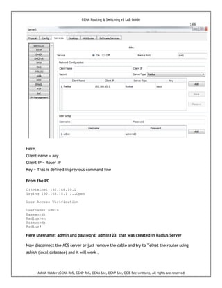 CCNA Routing & Switching v3 LAB Guide
166
Ashish Halder (CCNA RnS, CCNP RnS, CCNA Sec, CCNP Sec, CCIE Sec-written), All rights are reserved
Here,
Client name = any
Client IP = Rouer IP
Key = That is defined in previous command line
From the PC
C:>telnet 192.168.10.1
Trying 192.168.10.1 ...Open
User Access Verification
Username: admin
Password:
Radius>en
Password:
Radius#
Here username: admin and password: admin123 that was created in Radius Server
Now disconnect the ACS server or just remove the cable and try to Telnet the router using
ashish (local database) and it will work .
 
