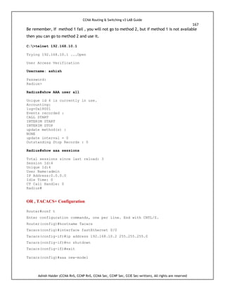 CCNA Routing & Switching v3 LAB Guide
167
Ashish Halder (CCNA RnS, CCNP RnS, CCNA Sec, CCNP Sec, CCIE Sec-written), All rights are reserved
Be remember, If method 1 fail , you will not go to method 2, but if method 1 is not available
then you can go to method 2 and use it.
C:>telnet 192.168.10.1
Trying 192.168.10.1 ...Open
User Access Verification
Username: ashish
Password:
Radius>
Radius#show AAA user all
Unique id 4 is currently in use.
Accounting:
log=0x18001
Events recorded :
CALL START
INTERIM START
INTERIM STOP
update method(s) :
NONE
update interval = 0
Outstanding Stop Records : 0
Radius#show aaa sessions
Total sessions since last reload: 3
Session Id:4
Unique Id:4
User Name:admin
IP Address:0.0.0.0
Idle Time: 0
CT Call Handle: 0
Radius#
OR , TACACS+ Configuration
Router#conf t
Enter configuration commands, one per line. End with CNTL/Z.
Router(config)#hostname Tacacs
Tacacs(config)#interface fastEthernet 0/0
Tacacs(config-if)#ip address 192.168.10.2 255.255.255.0
Tacacs(config-if)#no shutdown
Tacacs(config-if)#exit
Tacacs(config)#aaa new-model
 
