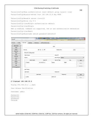 CCNA Routing & Switching v3 LAB Guide
168
Ashish Halder (CCNA RnS, CCNP RnS, CCNA Sec, CCNP Sec, CCIE Sec-written), All rights are reserved
Tacacs(config)#aaa authentication login default group tacacs+ local
Tacacs(config)#tacacs-server host 192.168.10.4 key 8888
Tacacs(config)#enable secret cisco123
Tacacs(config)#line vty 0 4
Tacacs(config-line)#login authentication default
Tacacs(config-line)#login
AAA is enabled. Command not supported. Use an aaa authentication methodlist
Tacacs(config-line)#exit
Tacacs(config)#username ashish password ashish123
C:>telnet 192.168.10.2
Trying 192.168.10.2 ...Open
User Access Verification
Username: admin
Password:
Tacacs>en
Password:
Tacacs#
 