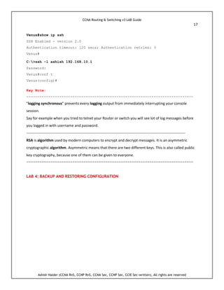 CCNA Routing & Switching v3 LAB Guide
17
Ashish Halder (CCNA RnS, CCNP RnS, CCNA Sec, CCNP Sec, CCIE Sec-written), All rights are reserved
Venus#show ip ssh
SSH Enabled - version 2.0
Authentication timeout: 120 secs; Authentication retries: 3
Venus#
C:>ssh -l ashish 192.168.10.1
Password:
Venus#conf t
Venus(config)#
Key Note:
----------------------------------------------------------------------------
"logging synchronous" prevents every logging output from immediately interrupting your console
session.
Say for example when you tried to telnet your Router or switch you will see lot of log messages before
you logged in with username and password.
---------------------------------------------------------------------------------------------------------------------------------
RSA is algorithm used by modern computers to encrypt and decrypt messages. It is an asymmetric
cryptographic algorithm. Asymmetric means that there are two different keys. This is also called public
key cryptography, because one of them can be given to everyone.
============================================================================
LAB 4: BACKUP AND RESTORING CONFIGURATION
 