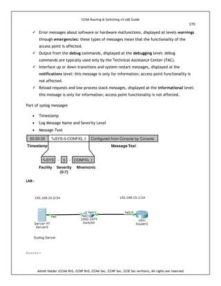 CCNA Routing & Switching v3 LAB Guide
170
Ashish Halder (CCNA RnS, CCNP RnS, CCNA Sec, CCNP Sec, CCIE Sec-written), All rights are reserved
 Error messages about software or hardware malfunctions, displayed at levels warnings
through emergencies: these types of messages mean that the functionality of the
access point is affected.
 Output from the debug commands, displayed at the debugging level: debug
commands are typically used only by the Technical Assistance Center (TAC).
 Interface up or down transitions and system restart messages, displayed at the
notifications level: this message is only for information; access point functionality is
not affected.
 Reload requests and low-process stack messages, displayed at the informational level:
this message is only for information; access point functionality is not affected.
Part of syslog messages
 Timestamp
 Log Message Name and Severity Level
 Message Text
LAB :
Router>
 