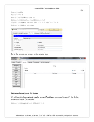 CCNA Routing & Switching v3 LAB Guide
171
Ashish Halder (CCNA RnS, CCNP RnS, CCNA Sec, CCNP Sec, CCIE Sec-written), All rights are reserved
Router>enable
Router#conf t
Router(config)#hostname DU
DU(config)#interface fastEthernet 0/0
DU(config-if)#ip address 192.168.10.1 255.255.255.0
DU(config-if)#no shutdown
Go to the service and be sure syslog service is on
Syslog configuration on DU Router
We will use the logging host <syslog server IP address> command to specify the Syslog
server address on Cisco router.
DU(config)#logging host 192.168.10.2
 