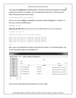 CCNA Routing & Switching v3 LAB Guide
172
Ashish Halder (CCNA RnS, CCNP RnS, CCNA Sec, CCNP Sec, CCIE Sec-written), All rights are reserved
Then apply the logging trap <severity level> command to specify the log types and category
(called severity level). For example, use the debug log (severity level 7). We may use any
other severity level that we wish to test.
DU(config)#logging trap debugging
Then we will use the debug ip <protocol> command to enable debugging for a protocol. In
this case, we will use ICMP protocol.
DU#debug ip icmp
Apply ping 192.168.1.100 command to generate some ICMP packets to test your configuration.
C:>ping 192.168.10.1
Pinging 192.168.10.1 with 32 bytes of data:
Reply from 192.168.10.1: bytes=32 time=1ms TTL=255
Reply from 192.168.10.1: bytes=32 time<1ms TTL=255
Reply from 192.168.10.1: bytes=32 time<1ms TTL=255
Reply from 192.168.10.1: bytes=32 time<1ms TTL=255
C:>
Next, move on to Syslog Server console, and examine the output. In the following figure, you
can see the sample output of the Syslog server.
We can see the logs collected by Syslog Server for Cisco router.
 
