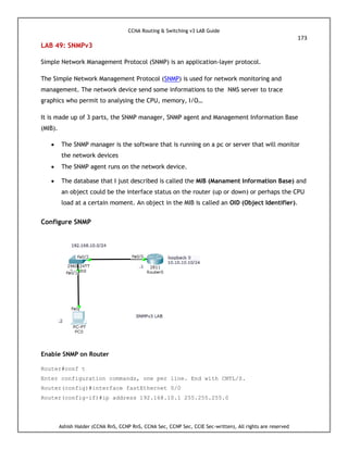 CCNA Routing & Switching v3 LAB Guide
173
Ashish Halder (CCNA RnS, CCNP RnS, CCNA Sec, CCNP Sec, CCIE Sec-written), All rights are reserved
LAB 49: SNMPv3
Simple Network Management Protocol (SNMP) is an application-layer protocol.
The Simple Network Management Protocol (SNMP) is used for network monitoring and
management. The network device send some informations to the NMS server to trace
graphics who permit to analysing the CPU, memory, I/O…
It is made up of 3 parts, the SNMP manager, SNMP agent and Management Information Base
(MIB).
 The SNMP manager is the software that is running on a pc or server that will monitor
the network devices
 The SNMP agent runs on the network device.
 The database that I just described is called the MIB (Manament Information Base) and
an object could be the interface status on the router (up or down) or perhaps the CPU
load at a certain moment. An object in the MIB is called an OID (Object Identifier).
Configure SNMP
Enable SNMP on Router
Router#conf t
Enter configuration commands, one per line. End with CNTL/Z.
Router(config)#interface fastEthernet 0/0
Router(config-if)#ip address 192.168.10.1 255.255.255.0
 