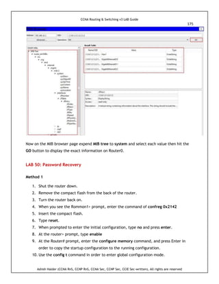 CCNA Routing & Switching v3 LAB Guide
175
Ashish Halder (CCNA RnS, CCNP RnS, CCNA Sec, CCNP Sec, CCIE Sec-written), All rights are reserved
Now on the MIB browser page expend MIB tree to system and select each value then hit the
GO button to display the exact information on Router0.
LAB 50: Password Recovery
Method 1
1. Shut the router down.
2. Remove the compact flash from the back of the router.
3. Turn the router back on.
4. When you see the Rommon1> prompt, enter the command of confreg 0x2142
5. Insert the compact flash.
6. Type reset.
7. When prompted to enter the initial configuration, type no and press enter.
8. At the router> prompt, type enable
9. At the Router# prompt, enter the configure memory command, and press Enter in
order to copy the startup configuration to the running configuration.
10. Use the config t command in order to enter global configuration mode.
 