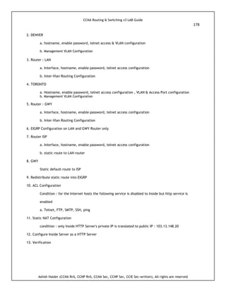 CCNA Routing & Switching v3 LAB Guide
178
Ashish Halder (CCNA RnS, CCNP RnS, CCNA Sec, CCNP Sec, CCIE Sec-written), All rights are reserved
2. DENVER
a. hostname, enable password, telnet access & VLAN configuration
b. Management VLAN Configuration
3. Router : LAN
a. Interface, hostname, enable password, telnet access configuration
b. Inter-Vlan Routing Configuration
4. TORONTO
a. Hostname, enable password, telnet access configuration , VLAN & Access Port configuration
b. Management VLAN Configuration
5. Router : GWY
a. Interface, hostname, enable password, telnet access configuration
b. Inter-Vlan Routing Configuration
6. EIGRP Configuration on LAN and GWY Router only
7. Router ISP
a. Interface, hostname, enable password, telnet access configuration
b. static route to LAN router
8. GWY
Static default route to ISP
9. Redistribute static route into EIGRP
10. ACL Configuration
Condition : for the Internet hosts the following service is disabled to Inside but http service is
enabled
a. Telnet, FTP, SMTP, SSH, ping
11. Static NAT Configuration
condition : only Inside HTTP Server's private IP is translated to public IP : 103.13.148.20
12. Configure Inside Server as a HTTP Server
13. Verification
 