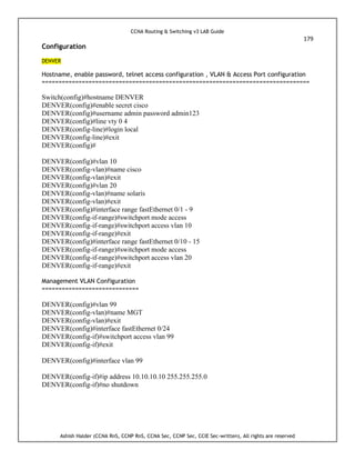 CCNA Routing & Switching v3 LAB Guide
179
Ashish Halder (CCNA RnS, CCNP RnS, CCNA Sec, CCNP Sec, CCIE Sec-written), All rights are reserved
Configuration
DENVER
Hostname, enable password, telnet access configuration , VLAN & Access Port configuration
================================================================================
Switch(config)#hostname DENVER
DENVER(config)#enable secret cisco
DENVER(config)#username admin password admin123
DENVER(config)#line vty 0 4
DENVER(config-line)#login local
DENVER(config-line)#exit
DENVER(config)#
DENVER(config)#vlan 10
DENVER(config-vlan)#name cisco
DENVER(config-vlan)#exit
DENVER(config)#vlan 20
DENVER(config-vlan)#name solaris
DENVER(config-vlan)#exit
DENVER(config)#interface range fastEthernet 0/1 - 9
DENVER(config-if-range)#switchport mode access
DENVER(config-if-range)#switchport access vlan 10
DENVER(config-if-range)#exit
DENVER(config)#interface range fastEthernet 0/10 - 15
DENVER(config-if-range)#switchport mode access
DENVER(config-if-range)#switchport access vlan 20
DENVER(config-if-range)#exit
Management VLAN Configuration
=============================
DENVER(config)#vlan 99
DENVER(config-vlan)#name MGT
DENVER(config-vlan)#exit
DENVER(config)#interface fastEthernet 0/24
DENVER(config-if)#switchport access vlan 99
DENVER(config-if)#exit
DENVER(config)#interface vlan 99
DENVER(config-if)#ip address 10.10.10.10 255.255.255.0
DENVER(config-if)#no shutdown
 