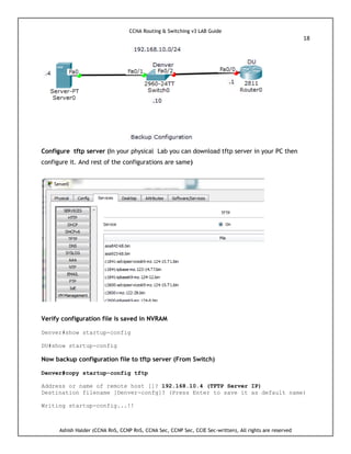 CCNA Routing & Switching v3 LAB Guide
18
Ashish Halder (CCNA RnS, CCNP RnS, CCNA Sec, CCNP Sec, CCIE Sec-written), All rights are reserved
Configure tftp server (In your physical Lab you can download tftp server in your PC then
configure it. And rest of the configurations are same)
Verify configuration file is saved in NVRAM
Denver#show startup-config
DU#show startup-config
Now backup configuration file to tftp server (From Switch)
Denver#copy startup-config tftp
Address or name of remote host []? 192.168.10.4 (TFTP Server IP)
Destination filename [Denver-confg]? (Press Enter to save it as default name)
Writing startup-config...!!
 