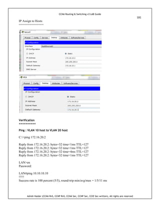 CCNA Routing & Switching v3 LAB Guide
181
Ashish Halder (CCNA RnS, CCNP RnS, CCNA Sec, CCNP Sec, CCIE Sec-written), All rights are reserved
IP Assign to Hosts
==============
Verification
==========
Ping : VLAN 10 host to VLAN 20 host
C:>ping 172.16.20.2
Reply from 172.16.20.2: bytes=32 time<1ms TTL=127
Reply from 172.16.20.2: bytes=32 time<1ms TTL=127
Reply from 172.16.20.2: bytes=32 time=4ms TTL=127
Reply from 172.16.20.2: bytes=32 time<1ms TTL=127
LAN>en
Password:
LAN#ping 10.10.10.10
!!!!!
Success rate is 100 percent (5/5), round-trip min/avg/max = 1/5/11 ms
 