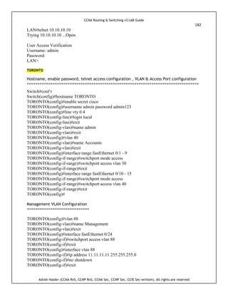 CCNA Routing & Switching v3 LAB Guide
182
Ashish Halder (CCNA RnS, CCNP RnS, CCNA Sec, CCNP Sec, CCIE Sec-written), All rights are reserved
LAN#telnet 10.10.10.10
Trying 10.10.10.10 ...Open
User Access Verification
Username: admin
Password:
LAN>
TORONTO
Hostname, enable password, telnet access configuration , VLAN & Access Port configuration
================================================================================
Switch#conf t
Switch(config)#hostname TORONTO
TORONTO(config)#enable secret cisco
TORONTO(config)#username admin password admin123
TORONTO(config)#line vty 0 4
TORONTO(config-line)#login local
TORONTO(config-line)#exit
TORONTO(config-vlan)#name admin
TORONTO(config-vlan)#exit
TORONTO(config)#vlan 40
TORONTO(config-vlan)#name Accounts
TORONTO(config-vlan)#exit
TORONTO(config)#interface range fastEthernet 0/1 - 9
TORONTO(config-if-range)#switchport mode access
TORONTO(config-if-range)#switchport access vlan 30
TORONTO(config-if-range)#exit
TORONTO(config)#interface range fastEthernet 0/10 - 15
TORONTO(config-if-range)#switchport mode access
TORONTO(config-if-range)#switchport access vlan 40
TORONTO(config-if-range)#exit
TORONTO(config)#
Management VLAN Configuration
=============================
TORONTO(config)#vlan 88
TORONTO(config-vlan)#name Management
TORONTO(config-vlan)#exit
TORONTO(config)#interface fastEthernet 0/24
TORONTO(config-if)#switchport access vlan 88
TORONTO(config-if)#exit
TORONTO(config)#interface vlan 88
TORONTO(config-if)#ip address 11.11.11.11 255.255.255.0
TORONTO(config-if)#no shutdown
TORONTO(config-if)#exit
 