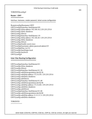 CCNA Routing & Switching v3 LAB Guide
183
Ashish Halder (CCNA RnS, CCNP RnS, CCNA Sec, CCNP Sec, CCIE Sec-written), All rights are reserved
TORONTO(config)#
Router : GWY
=============
Interface, hostname, enable password, telnet access configuration
=========================================================
Router(config)#hostname GWY
GWY(config)#interface fastEthernet 0/0
GWY(config-if)#ip address 192.168.10.2 255.255.255.0
GWY(config-if)#no shutdown
GWY(config-if)#exit
GWY(config)#interface fastEthernet 1/0
GWY(config-if)#ip address 192.168.20.1 255.255.255.0
GWY(config-if)#no shutdown
GWY(config-if)#exit
GWY(config)#enable secret cisco
GWY(config)#username admin password admin123
GWY(config)#line vty 0 4
GWY(config-line)#login local
GWY(config-line)#exit
GWY(config)#
Inter-Vlan Routing Configuration
==========================
GWY(config)#interface fastEthernet 0/1
GWY(config-if)#no shutdown
GWY(config-if)#exit
GWY(config)#interface fastEthernet 0/1.30
GWY(config-subif)#encapsulation dot1Q 30
GWY(config-subif)#ip address 172.16.30.1 255.255.255.0
GWY(config-subif)#no shutdown
GWY(config-subif)#exit
GWY(config)#interface fastEthernet 0/1.40
GWY(config-subif)#encapsulation dot1Q 40
GWY(config-subif)#ip address 172.16.40.1 255.255.255.0
GWY(config-subif)#no shutdown
GWY(config-subif)#exit
GWY(config)#interface fastEthernet 0/1.88
GWY(config-subif)#encapsulation dot1Q 88
GWY(config-subif)#ip address 11.11.11.11 255.255.255.0
GWY(config-subif)#no shutdown
TORONTO
===========
 
