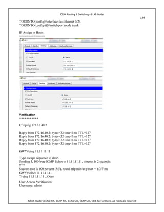 CCNA Routing & Switching v3 LAB Guide
184
Ashish Halder (CCNA RnS, CCNP RnS, CCNA Sec, CCNP Sec, CCIE Sec-written), All rights are reserved
TORONTO(config)#interface fastEthernet 0/24
TORONTO(config-if)#switchport mode trunk
IP Assign to Hosts
==============
Verification
===========
C:>ping 172.16.40.2
Reply from 172.16.40.2: bytes=32 time<1ms TTL=127
Reply from 172.16.40.2: bytes=32 time<1ms TTL=127
Reply from 172.16.40.2: bytes=32 time<1ms TTL=127
Reply from 172.16.40.2: bytes=32 time<1ms TTL=127
GWY#ping 11.11.11.11
Type escape sequence to abort.
Sending 5, 100-byte ICMP Echos to 11.11.11.11, timeout is 2 seconds:
!!!!!
Success rate is 100 percent (5/5), round-trip min/avg/max = 1/3/7 ms
GWY#telnet 11.11.11.11
Trying 11.11.11.11 ...Open
User Access Verification
Username: admin
 