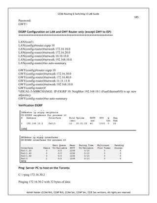 CCNA Routing & Switching v3 LAB Guide
185
Ashish Halder (CCNA RnS, CCNP RnS, CCNA Sec, CCNP Sec, CCIE Sec-written), All rights are reserved
Password:
GWY>
EIGRP Configuration on LAN and GWY Router only (except GWY to ISP)
=========================================================
LAN#conf t
LAN(config)#router eigrp 10
LAN(config-router)#network 172.16.10.0
LAN(config-router)#network 172.16.20.0
LAN(config-router)#network 10.10.10.0
LAN(config-router)#network 192.168.10.0
LAN(config-router)#no auto-summary
GWY(config)#router eigrp 10
GWY(config-router)#network 172.16.30.0
GWY(config-router)#network 172.16.40.0
GWY(config-router)#network 11.11.11.0
GWY(config-router)#network 192.168.10.0
GWY(config-router)#
%DUAL-5-NBRCHANGE: IP-EIGRP 10: Neighbor 192.168.10.1 (FastEthernet0/0) is up: new
adjacency
GWY(config-router)#no auto-summary
Verification EIGRP
Ping: Server PC to host on the Toronto
C:>ping 172.16.30.2
Pinging 172.16.30.2 with 32 bytes of data:
 