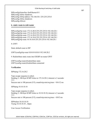 CCNA Routing & Switching v3 LAB Guide
187
Ashish Halder (CCNA RnS, CCNP RnS, CCNA Sec, CCNP Sec, CCIE Sec-written), All rights are reserved
ISP(config)#interface fastEthernet 0/1
ISP(config-if)#no shutdown
ISP(config-if)#ip address 192.168.30.1 255.255.255.0
ISP(config-if)#no shutdown
ISP(config-if)#exit
b. static route to LAN router
========================
ISP(config)#ip route 172.16.40.0 255.255.255.0 192.168.20.1
ISP(config)#ip route 172.16.30.0 255.255.255.0 192.168.20.1
ISP(config)#ip route 172.16.20.0 255.255.255.0 192.168.20.1
ISP(config)#ip route 172.16.10.0 255.255.255.0 192.168.20.1
ISP(config)#ip route 10.10.10.0 255.255.255.0 192.168.20.1
8. GWY
Static default route to ISP
GWY(config)#ip route 0.0.0.0 0.0.0.0 192.168.20.2
9. Redistribute static route into EIGRP on router GWY
GWY(config-router)#redistribute static
GWY(config-router)#redistribute connected
Verification
ISP#ping 172.16.20.2
Type escape sequence to abort.
Sending 5, 100-byte ICMP Echos to 172.16.20.2, timeout is 2 seconds:
!!!!!
Success rate is 100 percent (5/5), round-trip min/avg/max = 0/6/12 ms
ISP#ping 10.10.10.10
Type escape sequence to abort.
Sending 5, 100-byte ICMP Echos to 10.10.10.10, timeout is 2 seconds:
!!!!!
Success rate is 100 percent (5/5), round-trip min/avg/max = 0/0/2 ms
ISP#telnet 10.10.10.10
Trying 10.10.10.10 ...Open
User Access Verification
 