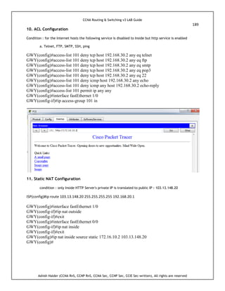 CCNA Routing & Switching v3 LAB Guide
189
Ashish Halder (CCNA RnS, CCNP RnS, CCNA Sec, CCNP Sec, CCIE Sec-written), All rights are reserved
10. ACL Configuration
Condition : for the Internet hosts the following service is disabled to Inside but http service is enabled
a. Telnet, FTP, SMTP, SSH, ping
GWY(config)#access-list 101 deny tcp host 192.168.30.2 any eq telnet
GWY(config)#access-list 101 deny tcp host 192.168.30.2 any eq ftp
GWY(config)#access-list 101 deny tcp host 192.168.30.2 any eq smtp
GWY(config)#access-list 101 deny tcp host 192.168.30.2 any eq pop3
GWY(config)#access-list 101 deny tcp host 192.168.30.2 any eq 22
GWY(config)#access-list 101 deny icmp host 192.168.30.2 any echo
GWY(config)#access-list 101 deny icmp any host 192.168.30.2 echo-reply
GWY(config)#access-list 101 permit ip any any
GWY(config)#interface fastEthernet 1/0
GWY(config-if)#ip access-group 101 in
11. Static NAT Configuration
condition : only Inside HTTP Server's private IP is translated to public IP : 103.13.148.20
ISP(config)#ip route 103.13.148.20 255.255.255.255 192.168.20.1
GWY(config)#interface fastEthernet 1/0
GWY(config-if)#ip nat outside
GWY(config-if)#exit
GWY(config)#interface fastEthernet 0/0
GWY(config-if)#ip nat inside
GWY(config-if)#exit
GWY(config)#ip nat inside source static 172.16.10.2 103.13.148.20
GWY(config)#
 