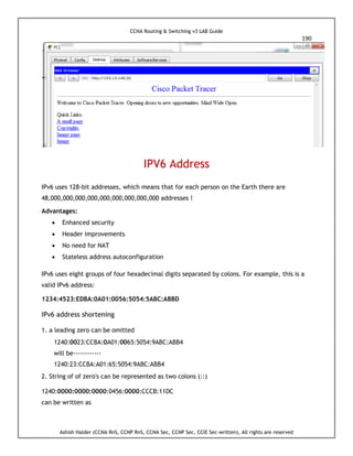 CCNA Routing & Switching v3 LAB Guide
190
Ashish Halder (CCNA RnS, CCNP RnS, CCNA Sec, CCNP Sec, CCIE Sec-written), All rights are reserved
IPV6 Address
IPv6 uses 128-bit addresses, which means that for each person on the Earth there are
48,000,000,000,000,000,000,000,000,000 addresses !
Advantages:
 Enhanced security
 Header improvements
 No need for NAT
 Stateless address autoconfiguration
IPv6 uses eight groups of four hexadecimal digits separated by colons. For example, this is a
valid IPv6 address:
1234:4523:EDBA:0A01:0056:5054:5ABC:ABBD
IPv6 address shortening
1. a leading zero can be omitted
1240:0023:CCBA:0A01:0065:5054:9ABC:ABB4
will be------------
1240:23:CCBA:A01:65:5054:9ABC:ABB4
2. String of of zero's can be represented as two colons (::)
1240:0000:0000:0000:0456:0000:CCCB:11DC
can be written as
 
