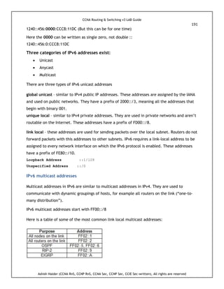 CCNA Routing & Switching v3 LAB Guide
191
Ashish Halder (CCNA RnS, CCNP RnS, CCNA Sec, CCNP Sec, CCIE Sec-written), All rights are reserved
1240::456:0000:CCCB:11DC (But this can be for one time)
Here the 0000 can be written as single zero, not double ::
1240::456:0:CCCB:11DC
Three categories of IPv6 addresses exist:
 Unicast
 Anycast
 Multicast
There are three types of IPv6 unicast addresses
global unicast – similar to IPv4 public IP addresses. These addresses are assigned by the IANA
and used on public networks. They have a prefix of 2000::/3, meaning all the addresses that
begin with binary 001.
unique local – similar to IPv4 private addresses. They are used in private networks and aren’t
routable on the Internet. These addresses have a prefix of FD00::/8.
link local – these addresses are used for sending packets over the local subnet. Routers do not
forward packets with this addresses to other subnets. IPv6 requires a link-local address to be
assigned to every network interface on which the IPv6 protocol is enabled. These addresses
have a prefix of FE80::/10.
Loopback Address ::1/128
Unspecified Address ::/0
IPv6 multicast addresses
Multicast addresses in IPv6 are similar to multicast addresses in IPv4. They are used to
communicate with dynamic groupings of hosts, for example all routers on the link (“one-to-
many distribution”).
IPv6 multicast addresses start with FF00::/8
Here is a table of some of the most common link local multicast addresses:
 